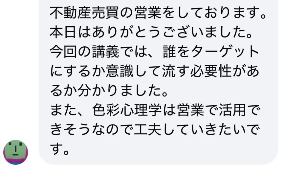 不動産売買の営業をしております。本日はありがとうございました。今回の講義では、誰をターゲットにするか意識して流す必要性があるか分かりました。また、色彩心理学は営業で活用できそうなので工夫していきたいです。